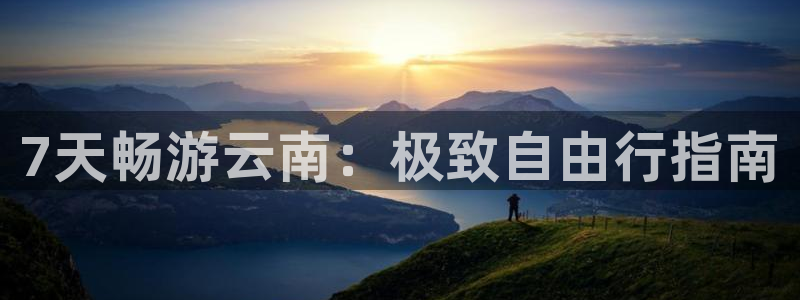 yd2333云顶电子游戏app|7天畅游云南：极致自由行指南